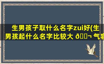 生男孩子取什么名字zui
好(生男孩起什么名字比较大 🐬 气容 🐵 易记)